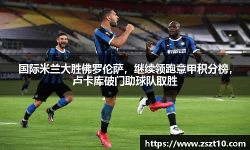 国际米兰大胜佛罗伦萨，继续领跑意甲积分榜，卢卡库破门助球队取胜